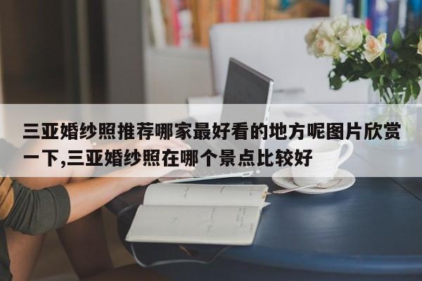 三亚婚纱照推荐哪家最好看的地方呢图片欣赏一下,三亚婚纱照在哪个景点比较好