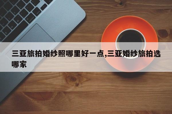 三亚旅拍婚纱照哪里好一点,三亚婚纱旅拍选哪家