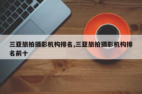 三亚旅拍摄影机构排名,三亚旅拍摄影机构排名前十