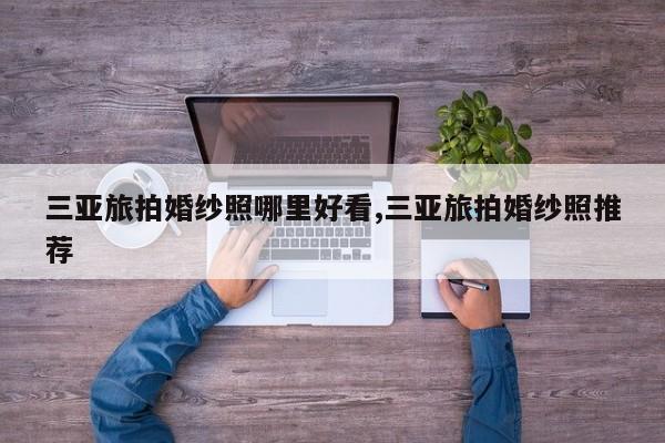 三亚旅拍婚纱照哪里好看,三亚旅拍婚纱照推荐