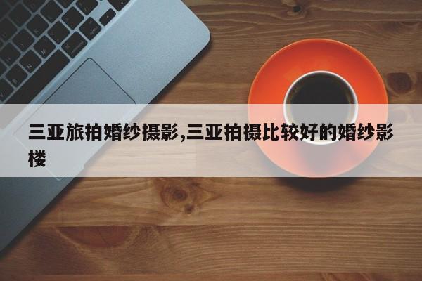 三亚旅拍婚纱摄影,三亚拍摄比较好的婚纱影楼