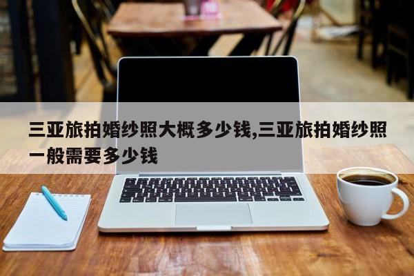 三亚旅拍婚纱照大概多少钱,三亚旅拍婚纱照一般需要多少钱