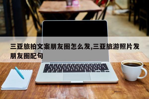 三亚旅拍文案朋友圈怎么发,三亚旅游照片发朋友圈配句