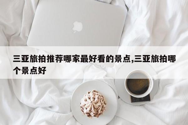 三亚旅拍推荐哪家最好看的景点,三亚旅拍哪个景点好
