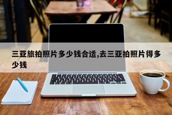 三亚旅拍照片多少钱合适,去三亚拍照片得多少钱