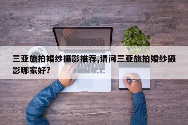 三亚旅拍婚纱摄影推荐,请问三亚旅拍婚纱摄影哪家好?