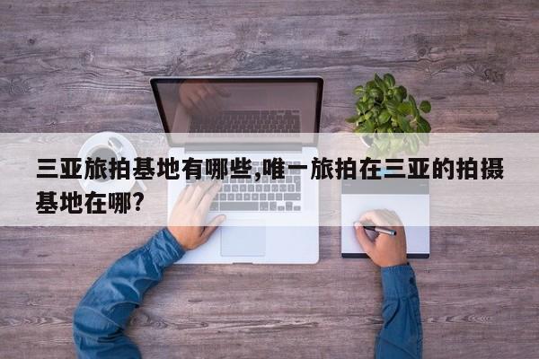 三亚旅拍基地有哪些,唯一旅拍在三亚的拍摄基地在哪?