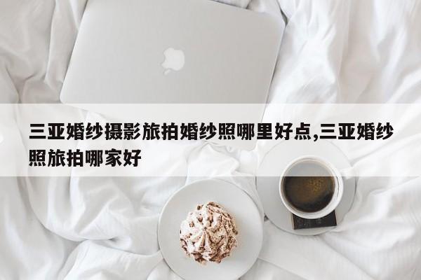 三亚婚纱摄影旅拍婚纱照哪里好点,三亚婚纱照旅拍哪家好