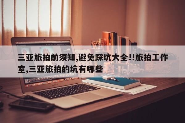 三亚旅拍前须知,避免踩坑大全!!旅拍工作室,三亚旅拍的坑有哪些