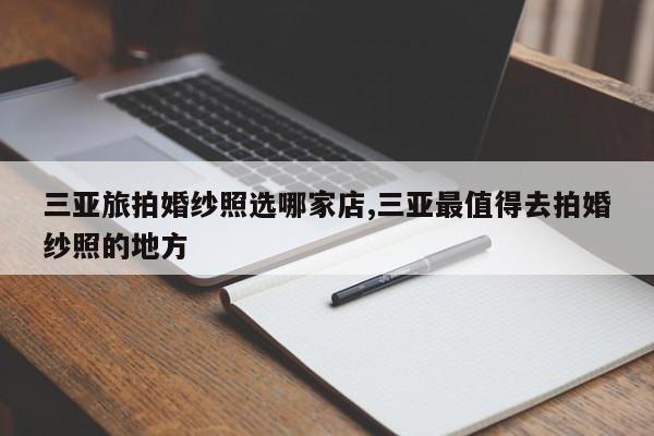三亚旅拍婚纱照选哪家店,三亚最值得去拍婚纱照的地方
