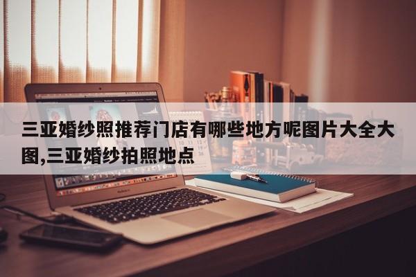 三亚婚纱照推荐门店有哪些地方呢图片大全大图,三亚婚纱拍照地点