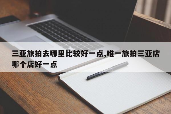 三亚旅拍去哪里比较好一点,唯一旅拍三亚店哪个店好一点
