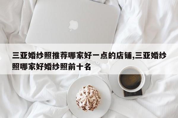三亚婚纱照推荐哪家好一点的店铺,三亚婚纱照哪家好婚纱照前十名