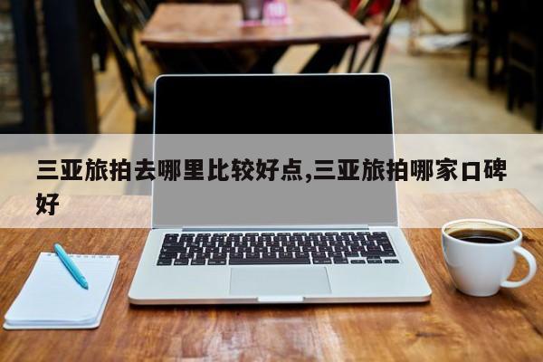 三亚旅拍去哪里比较好点,三亚旅拍哪家口碑好