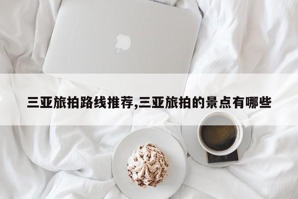 三亚旅拍路线推荐,三亚旅拍的景点有哪些