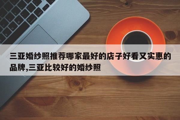 三亚婚纱照推荐哪家最好的店子好看又实惠的品牌,三亚比较好的婚纱照