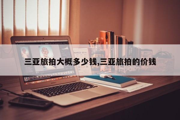 三亚旅拍大概多少钱,三亚旅拍的价钱