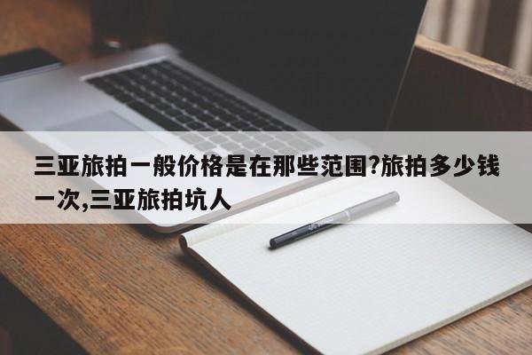 三亚旅拍一般价格是在那些范围?旅拍多少钱一次,三亚旅拍坑人