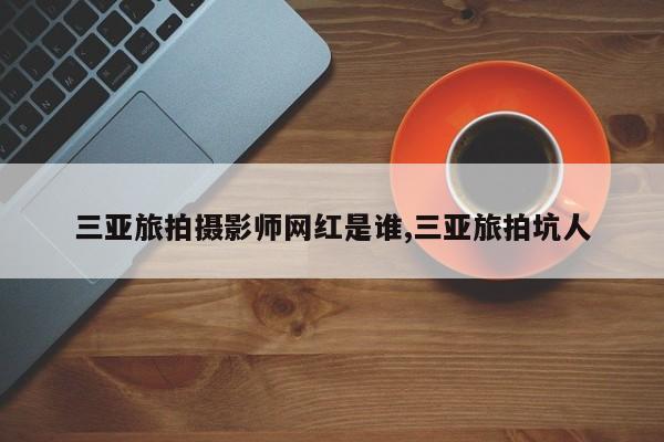 三亚旅拍摄影师网红是谁,三亚旅拍坑人